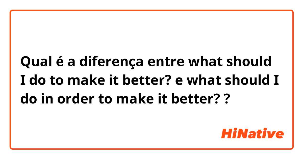 Qual é a diferença entre what should I do to make it better? e what should I do in order to make it better? ?