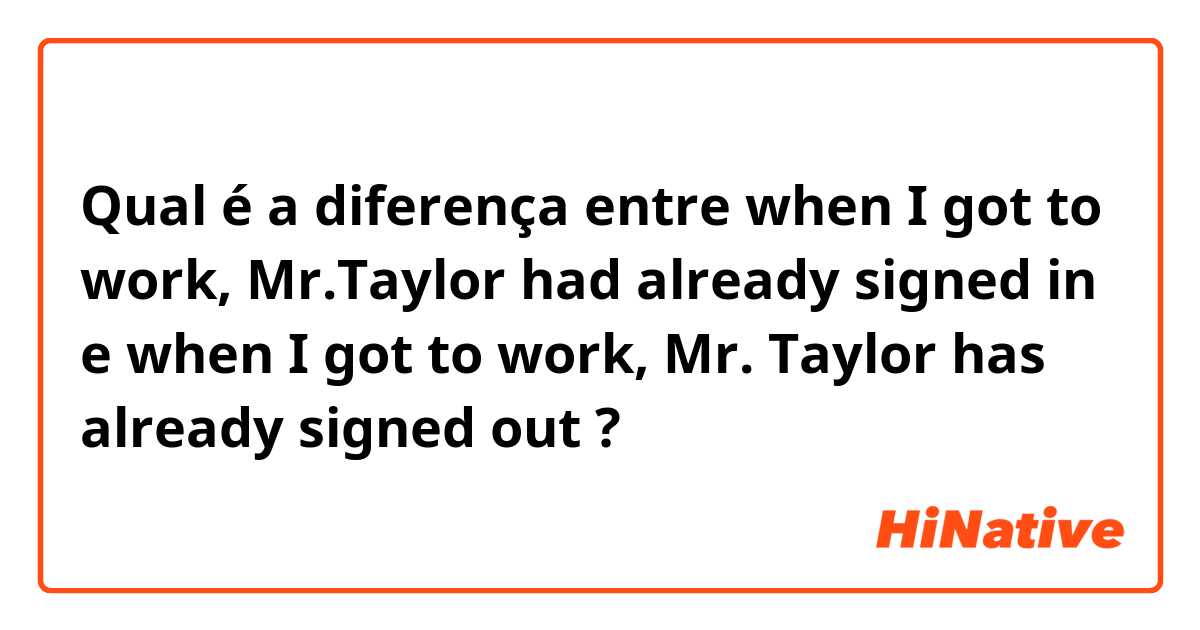 Qual é a diferença entre when I got to work, Mr.Taylor had already signed in e when I got to work, Mr. Taylor has already signed out  ?