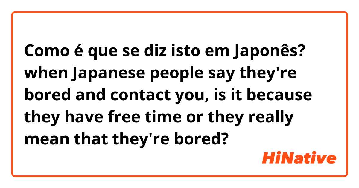 Como é que se diz isto em Japonês? when Japanese people say they're bored and contact you, is it because they have free time or they really mean that they're bored?