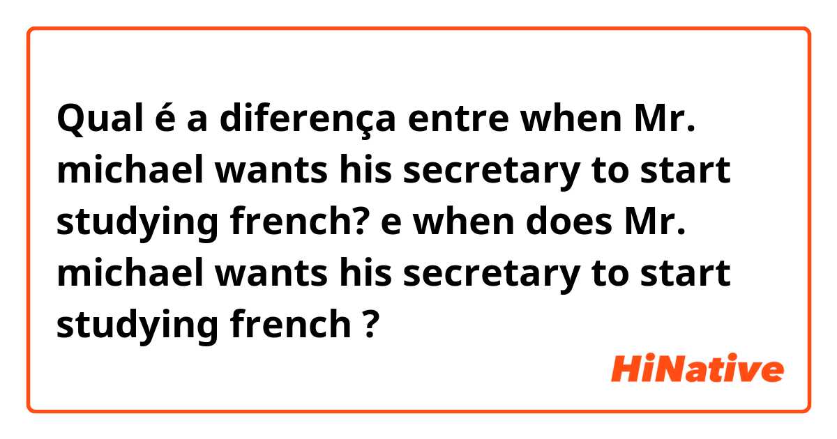 Qual é a diferença entre when Mr. michael wants his secretary to start studying french? e when does Mr. michael wants his secretary to start studying french ?