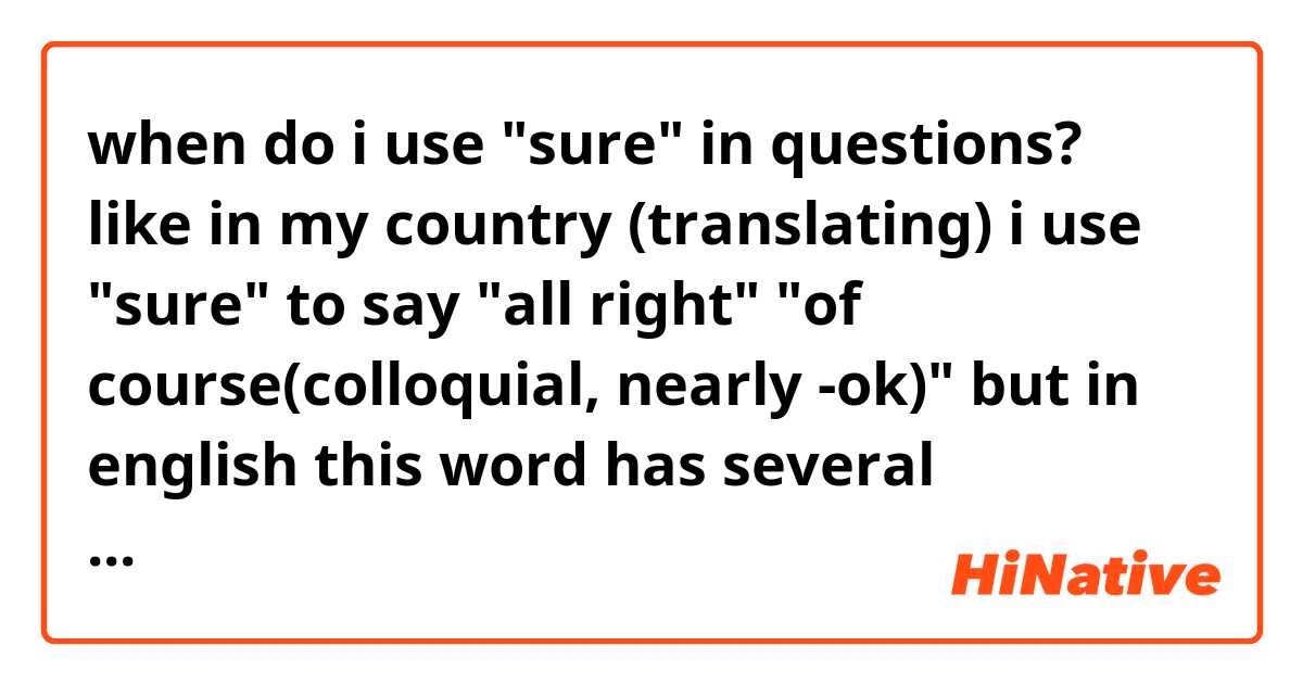 when do i use "sure" in questions? like in my country (translating) i use "sure" to say "all right" "of course(colloquial, nearly -ok)" but in english this word has several meanings. help me to understand this. (correct me if the question is wrong)