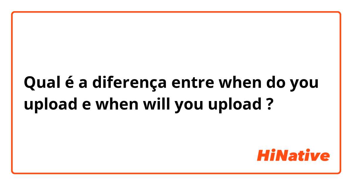 Qual é a diferença entre when do you upload e when will you upload ?