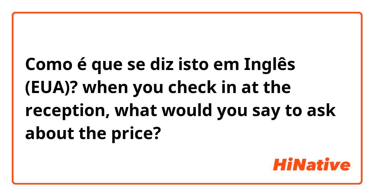 Como é que se diz isto em Inglês (EUA)? when you check in at the reception, what would you say to ask about the price?