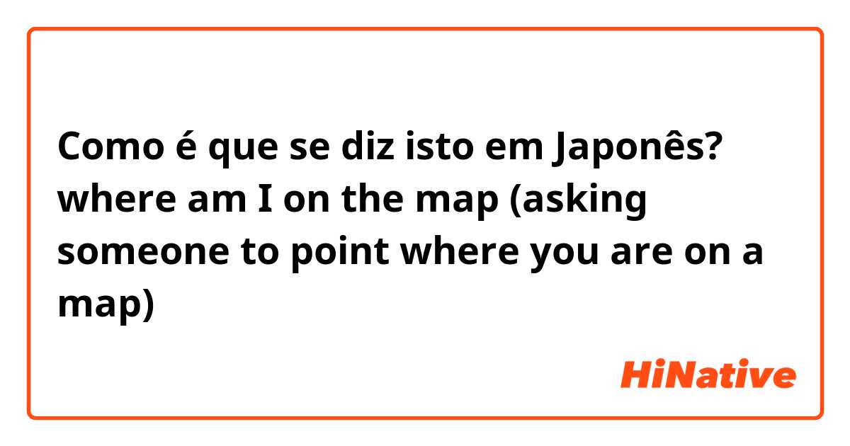 Como é que se diz isto em Japonês? where am I on the map (asking someone to point where you are on a map)