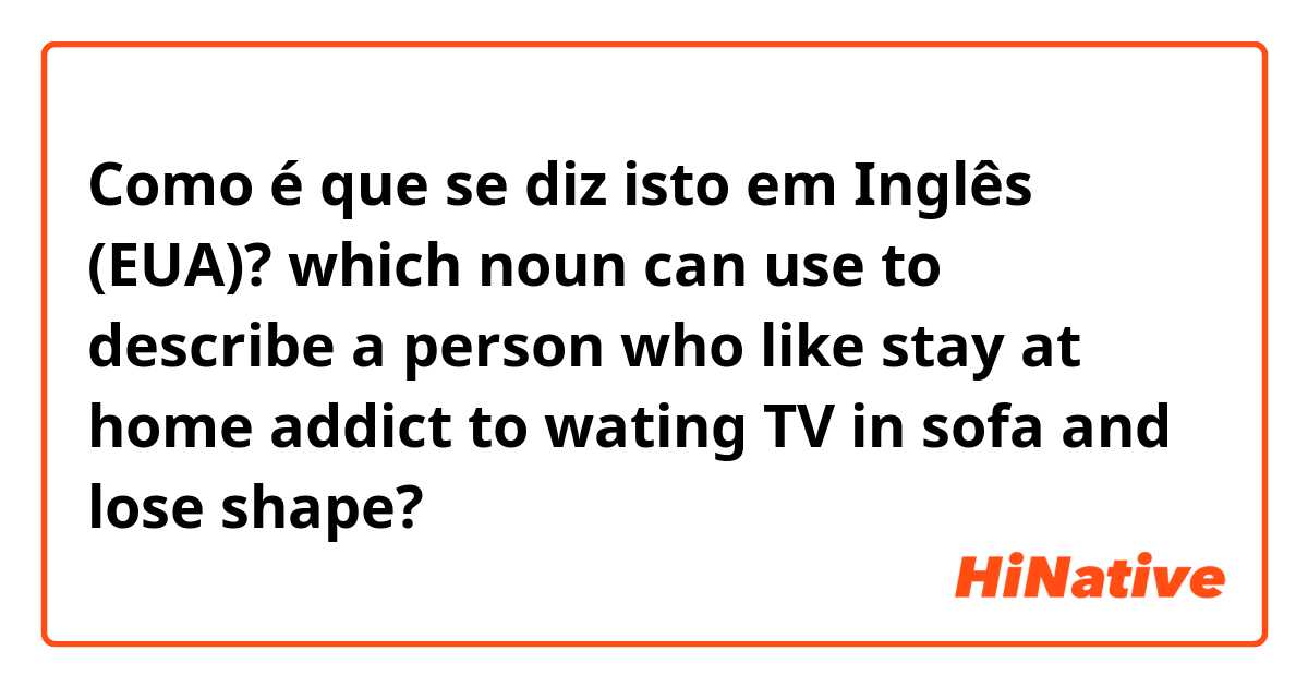 Como é que se diz isto em Inglês (EUA)? which noun can use to describe a person who like stay at home addict to wating TV in sofa and lose shape?