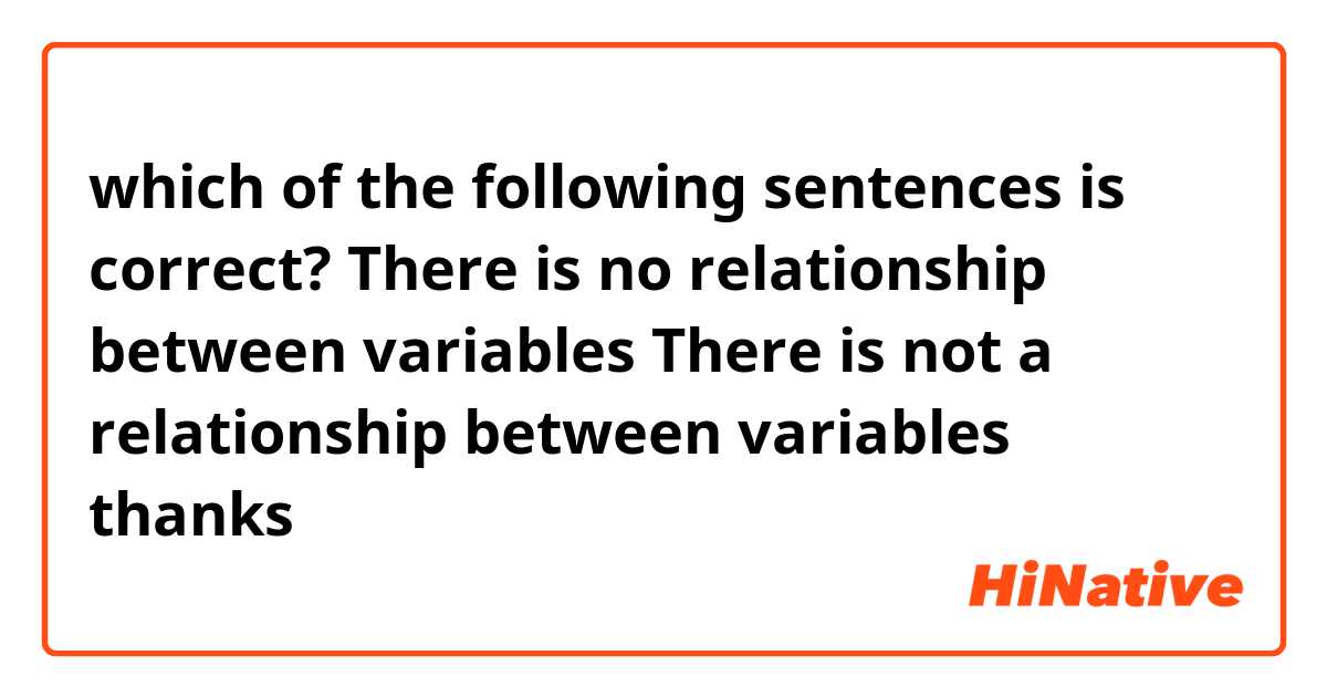which of the following sentences is correct?

There is no relationship between variables
There is not a relationship between variables

thanks