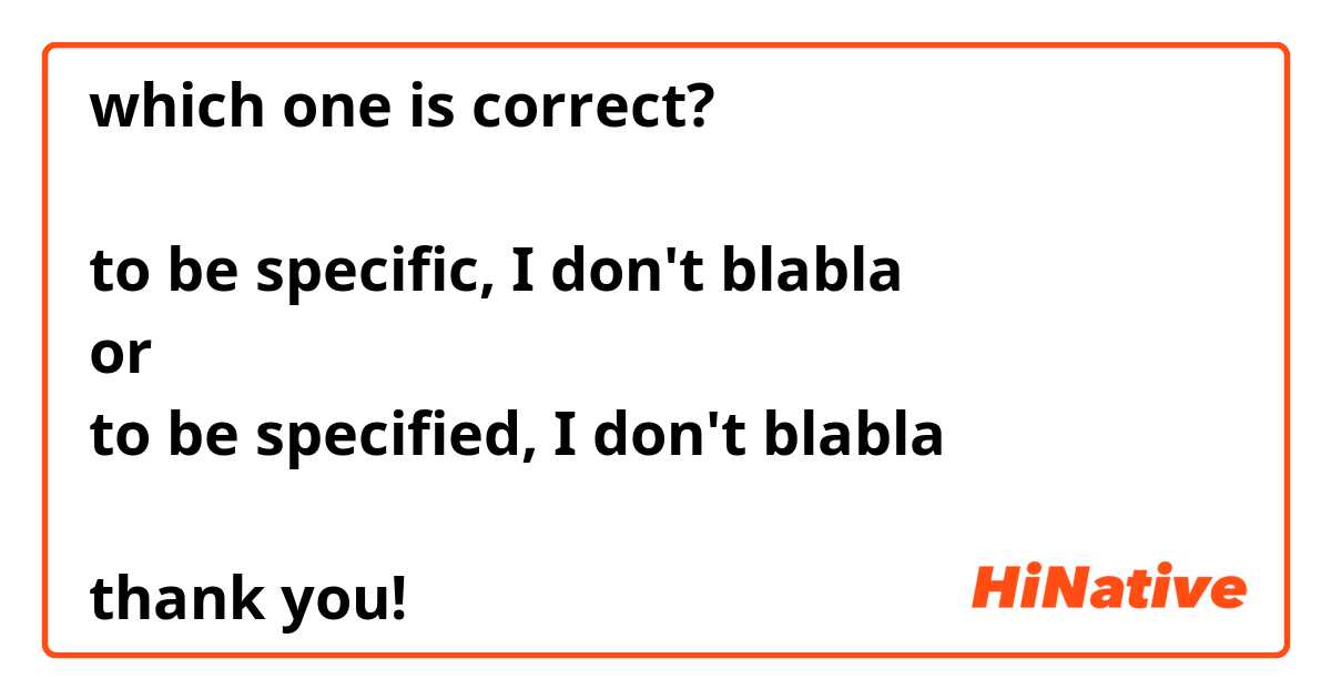 which one is correct?

to be specific, I don't blabla
or 
to be specified, I don't blabla

thank you!