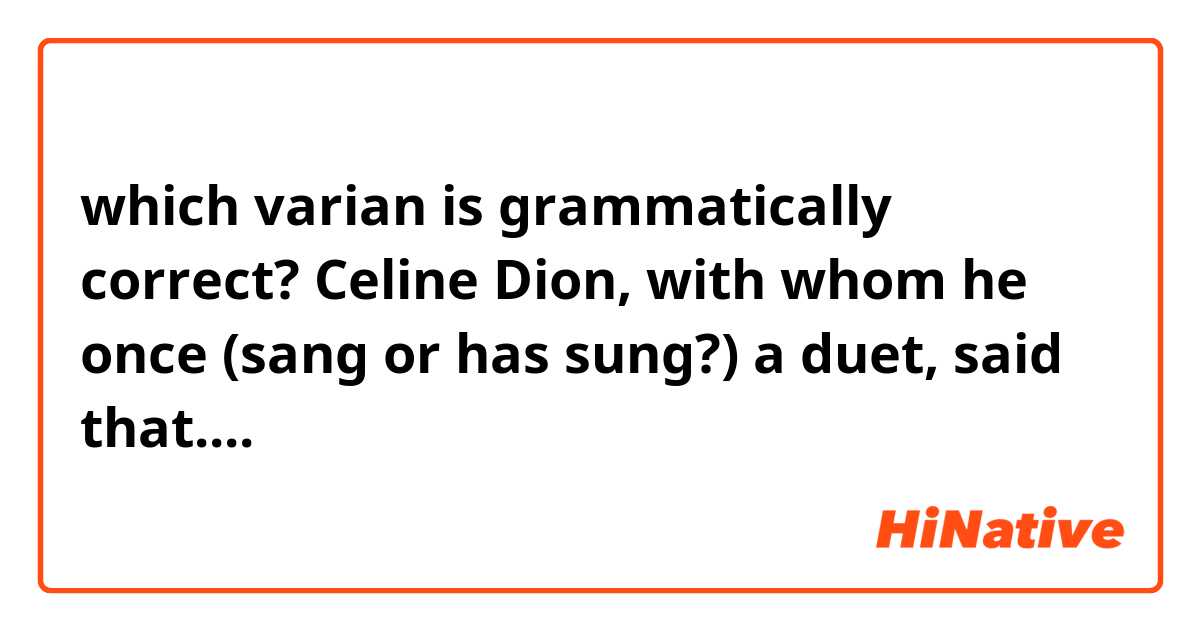 which varian is grammatically correct? 

Celine Dion, with whom he once (sang or has sung?) a duet, said that....