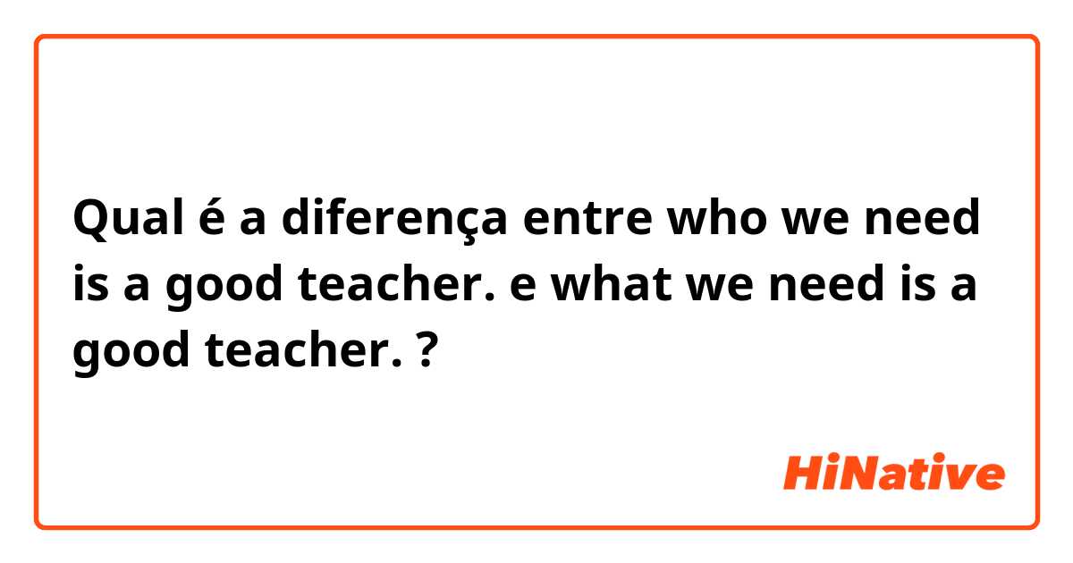 Qual é a diferença entre who we need is a good teacher. e what we need is a good teacher. ?