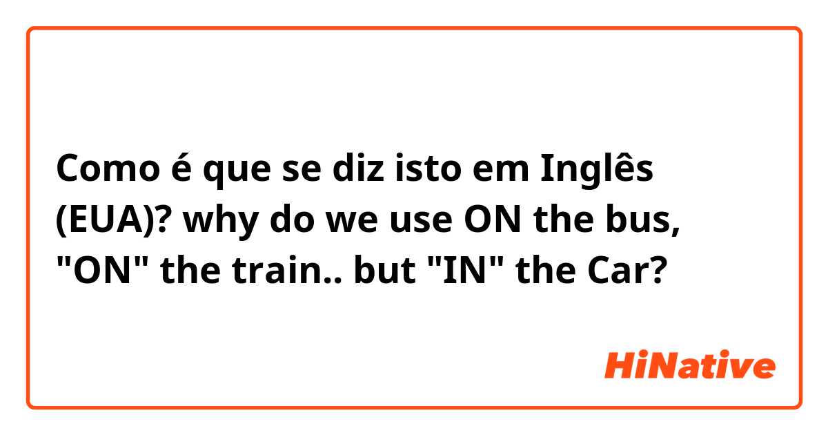 Como é que se diz isto em Inglês (EUA)? why do we use ON the bus, "ON" the train.. but "IN" the Car?