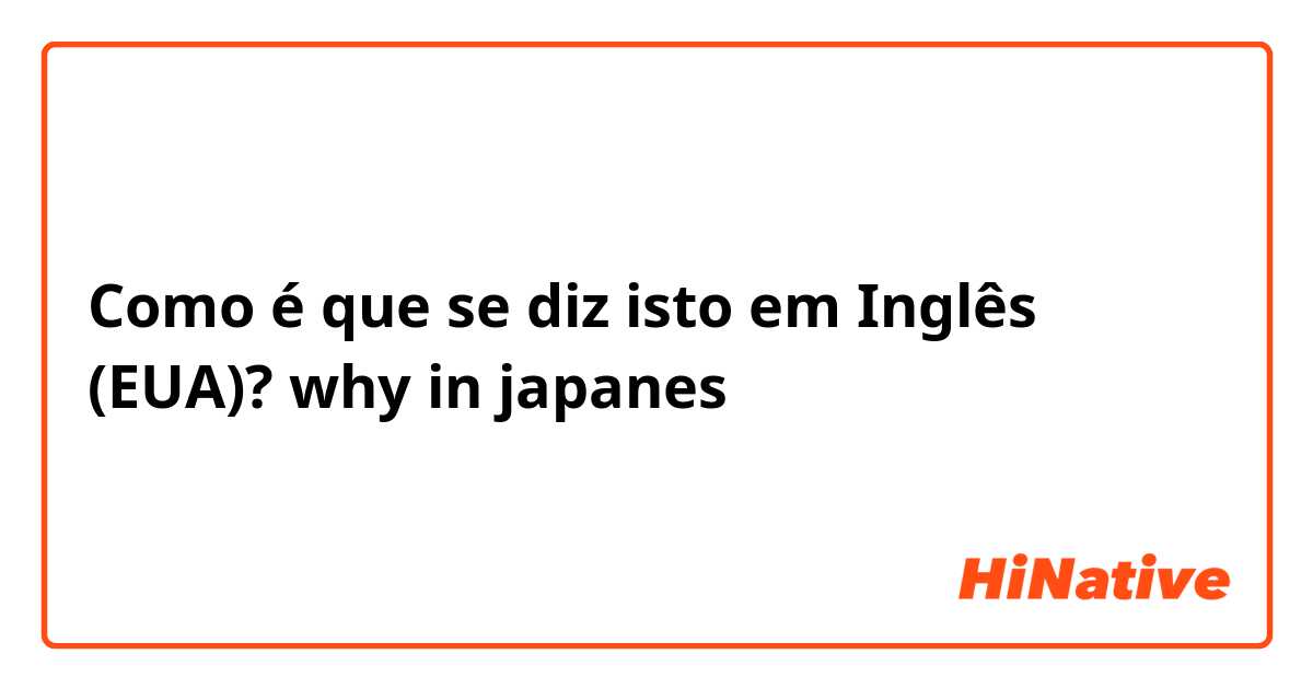 Como é que se diz isto em Inglês (EUA)? why in japanes