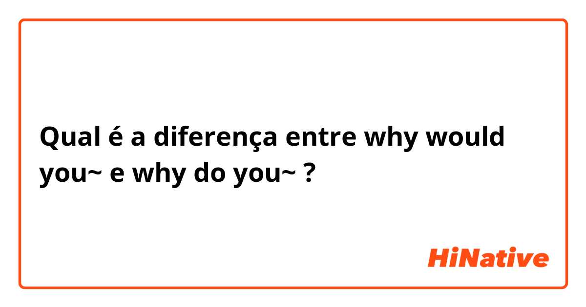 Qual é a diferença entre why would you~ e why do you~ ?