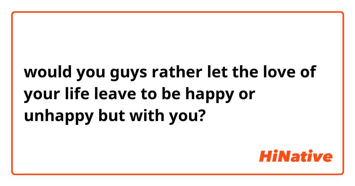 would you guys rather let the love of your life leave to be happy or unhappy but with you? 