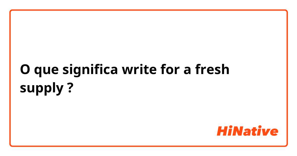 O que significa write for a fresh supply?