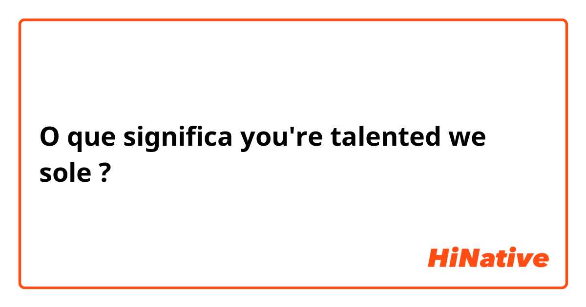 O que significa you're talented we sole?