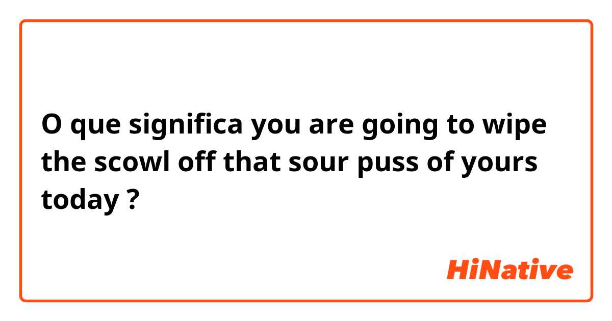 O que significa you are going to
wipe the scowl off that sour puss of yours today?