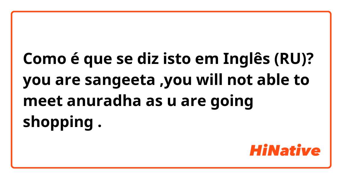 Como é que se diz isto em Inglês (RU)? you are sangeeta ,you will not able to meet anuradha as u are going shopping . 
