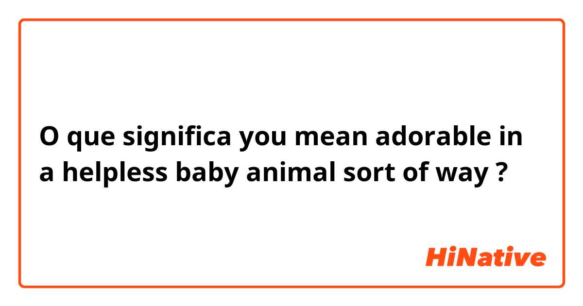 O que significa you mean adorable in a helpless baby animal sort of way?