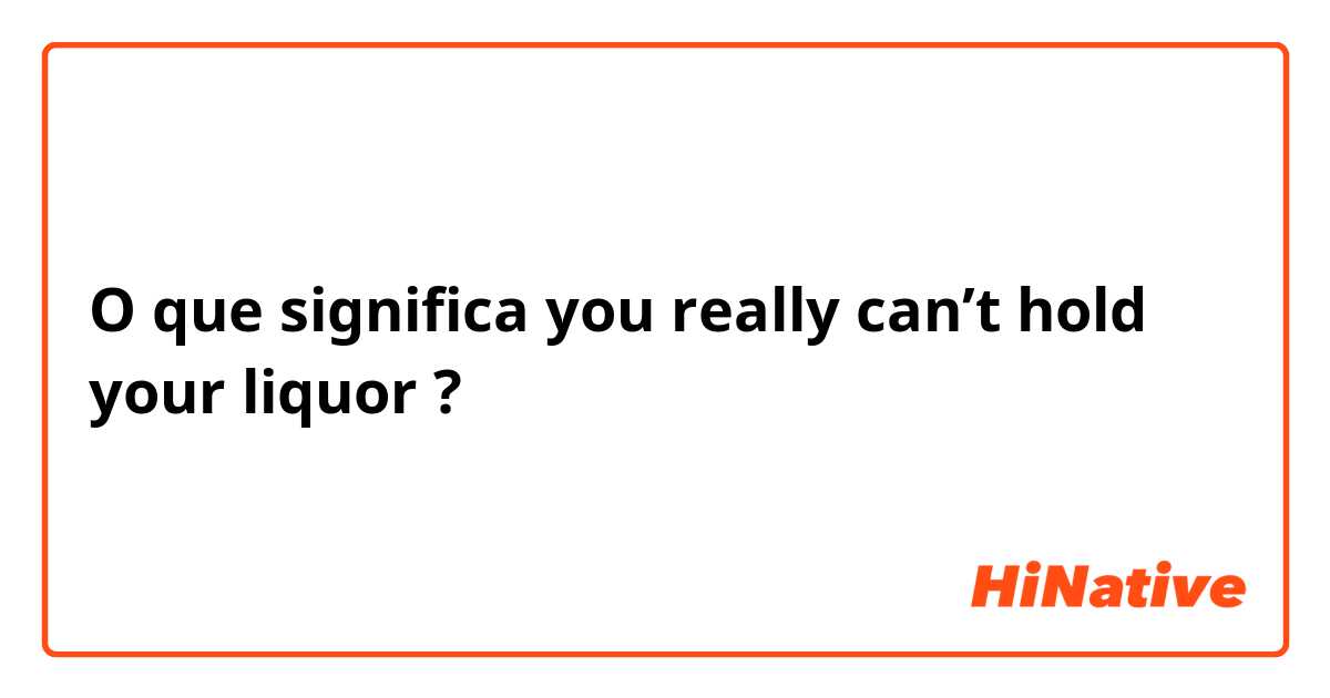 O que significa you really can’t hold your liquor?