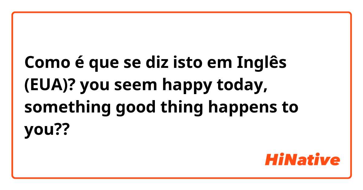 Como é que se diz isto em Inglês (EUA)? you seem happy today, something good thing happens to you?? 