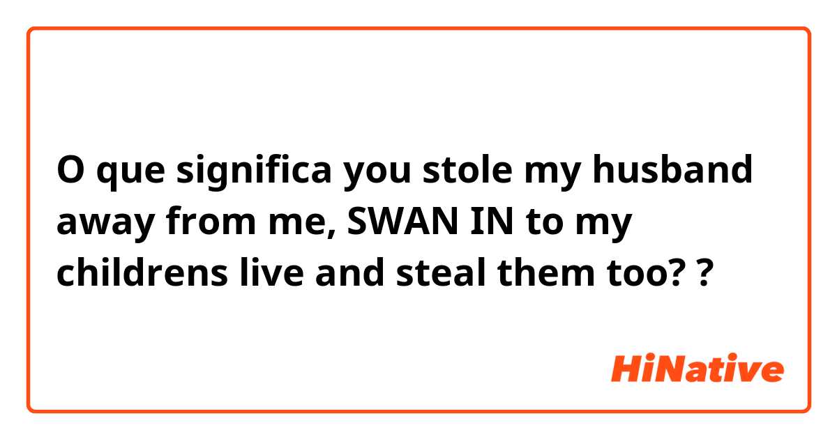 O que significa you stole my husband away from me, SWAN IN to my childrens live and steal them too??