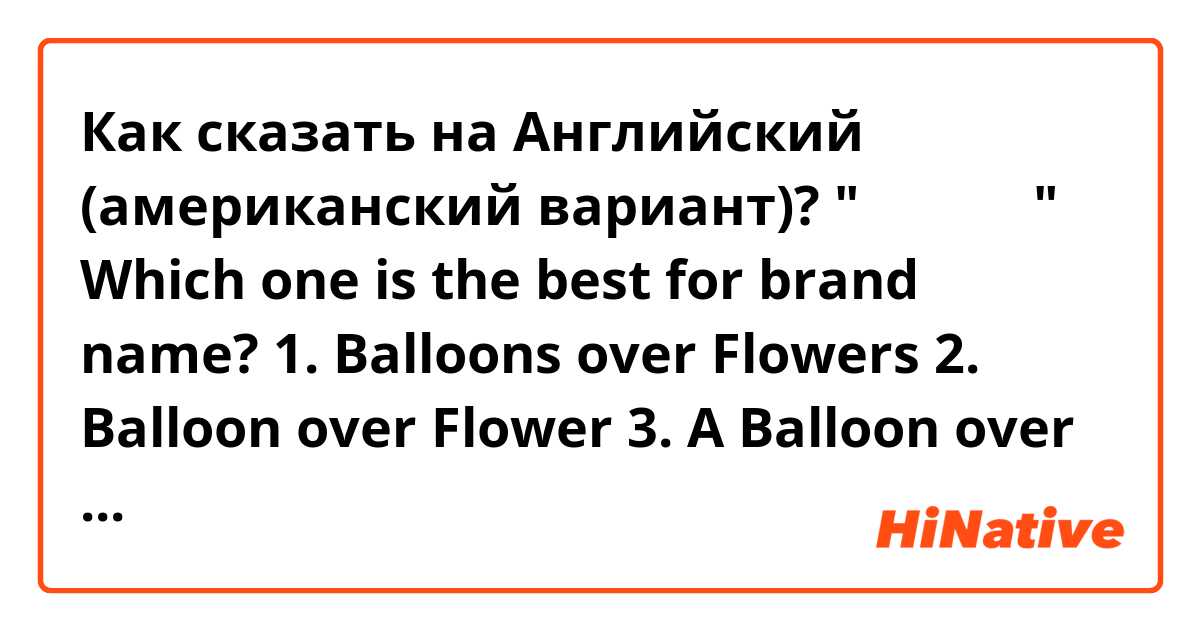 Как сказать на Английский (американский вариант)? "꽃보다 풍선"

Which one is the best for brand name?

1. Balloons over Flowers
2. Balloon over Flower
3. A Balloon over Flowers
4. A ballon over Flowers

or any good ideas?