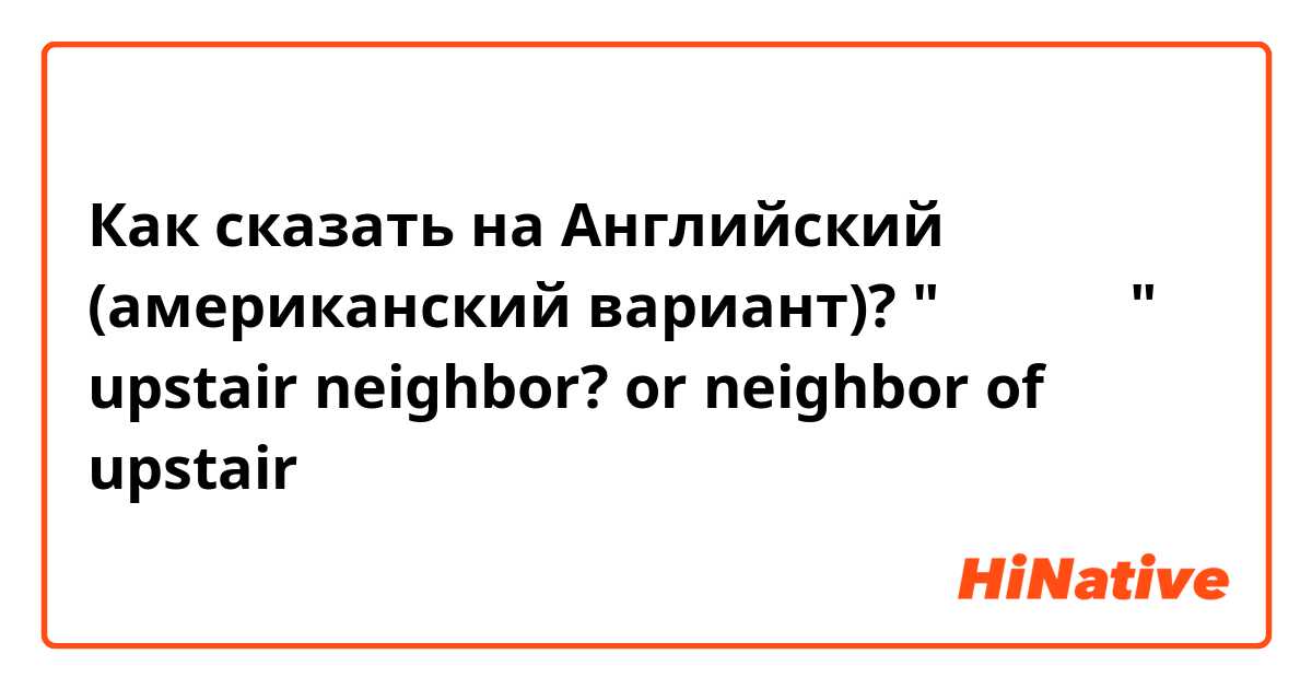 Как сказать на Английский (американский вариант)? "윗층집 사람"  upstair neighbor? or neighbor of upstair