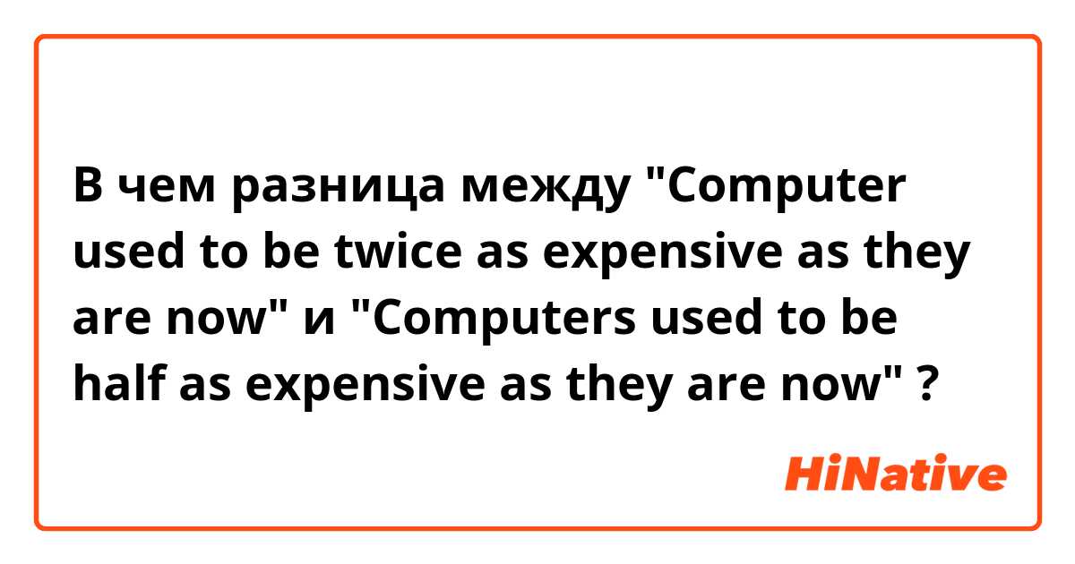 В чем разница между "Computer used to be twice as expensive as they are now" и "Computers used to be half as expensive as they are now" ?