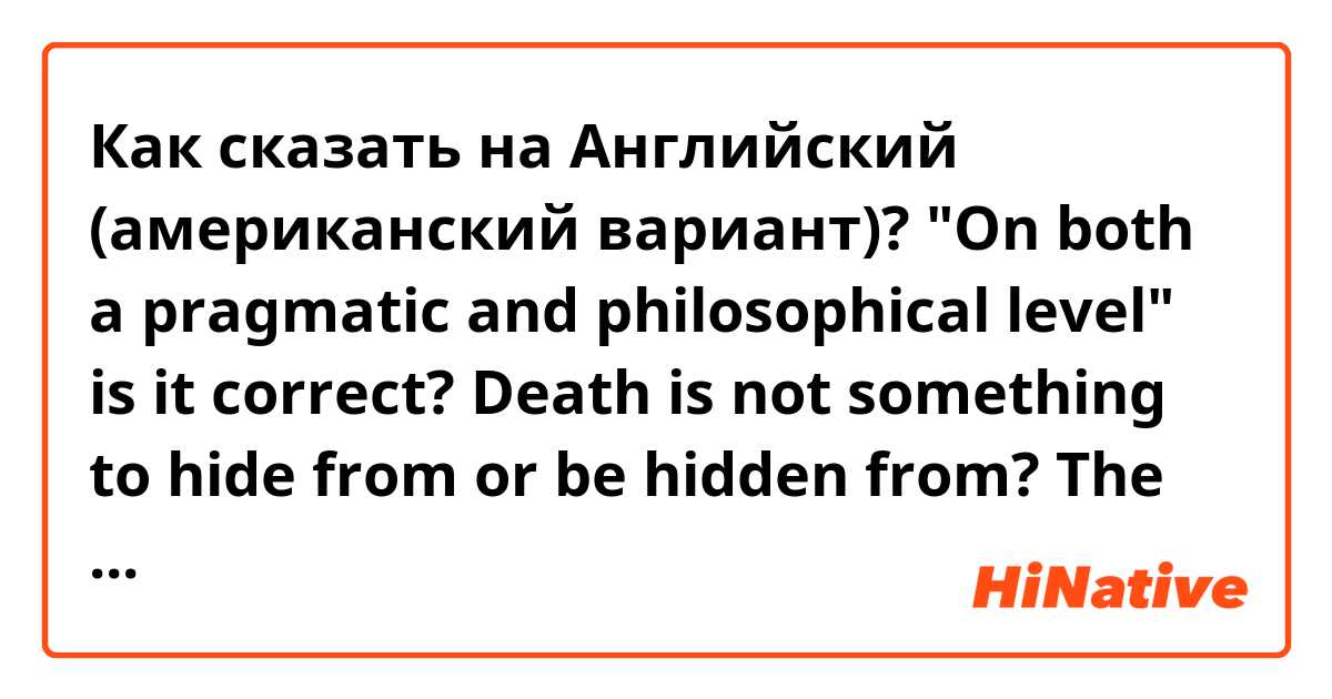 Как сказать на Английский (американский вариант)? "On both a pragmatic and philosophical level" is it correct?

Death is not something to hide from or be hidden from?

The ignorance and fear of death exist or exists in us?