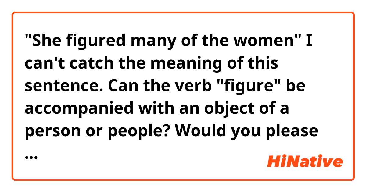 
"She figured many of the  women" 

I can't catch the meaning of this sentence.

Can  the verb "figure" be accompanied with  an  object of a person or people?

Would you please tell me other words   for  " figure " in this case?