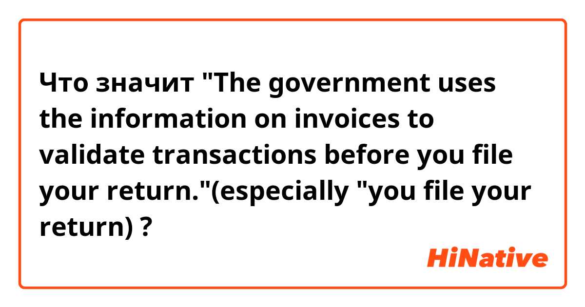 Что значит "The government uses the information on invoices to validate transactions before you file your return."(especially "you file your return)?