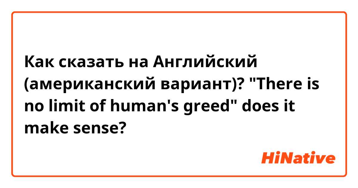 Как сказать на Английский (американский вариант)? "There is no limit of human's greed" does it make sense?