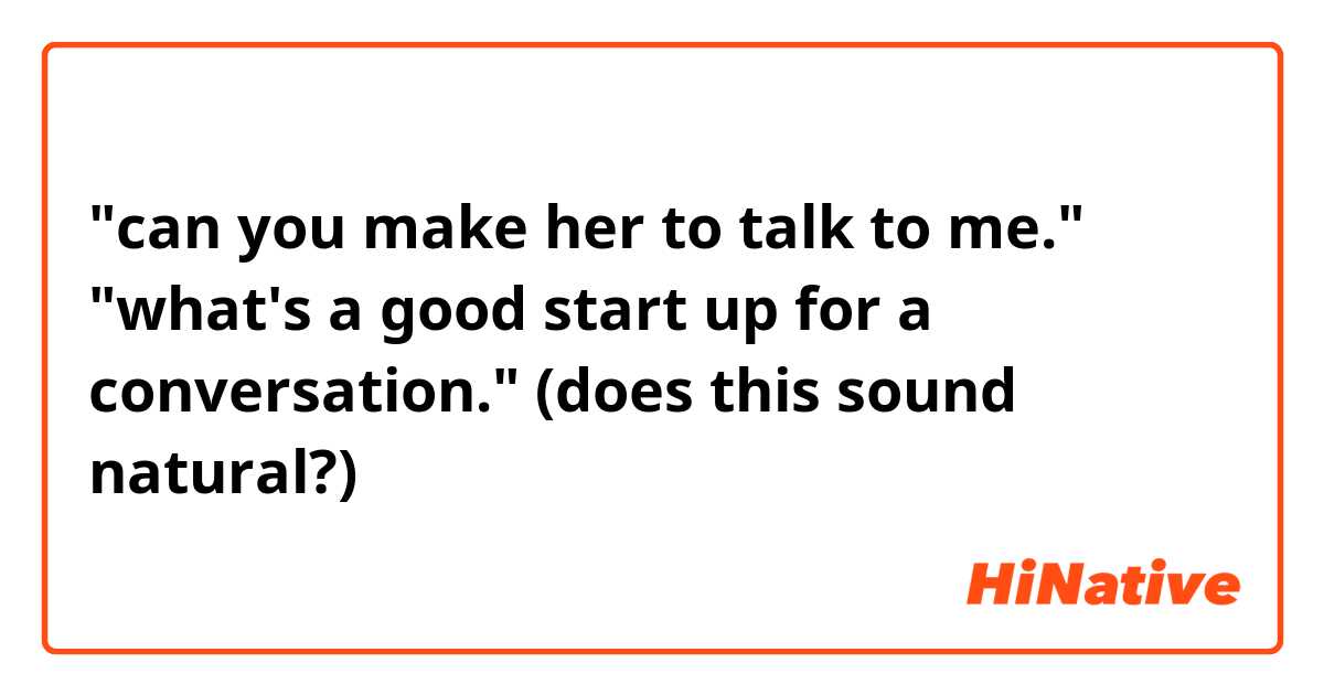"can you make her to talk to me."

"what's a good start up for a conversation."

(does this sound natural?)