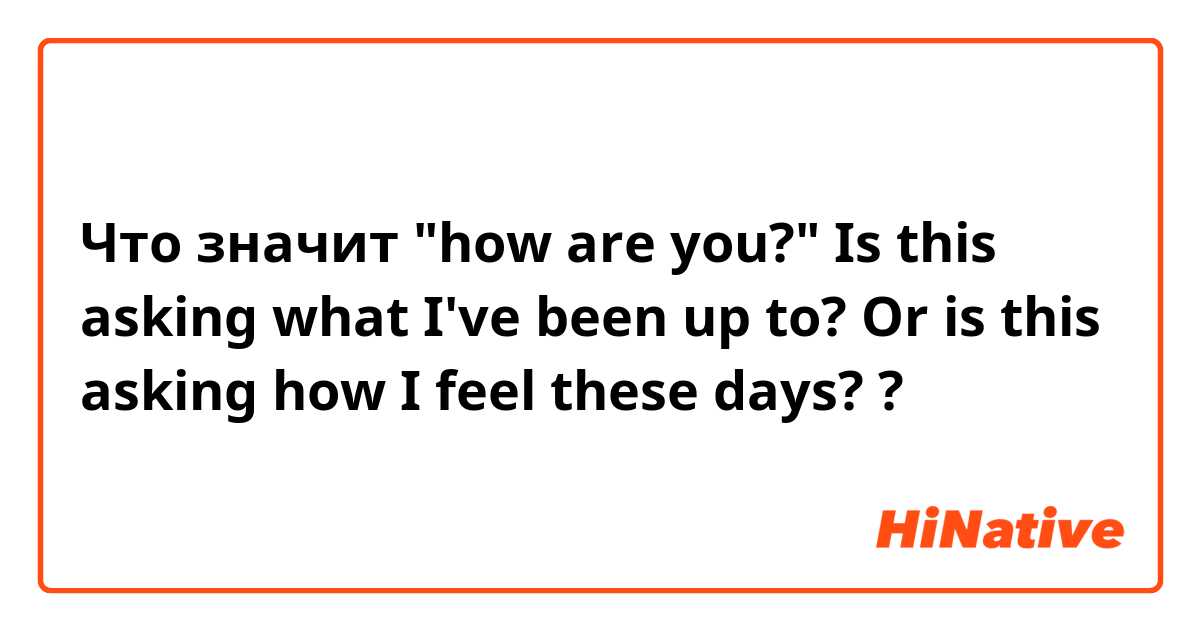 Что значит "how are you?"

Is this asking what I've been up to? Or is this asking how I feel these days?

?