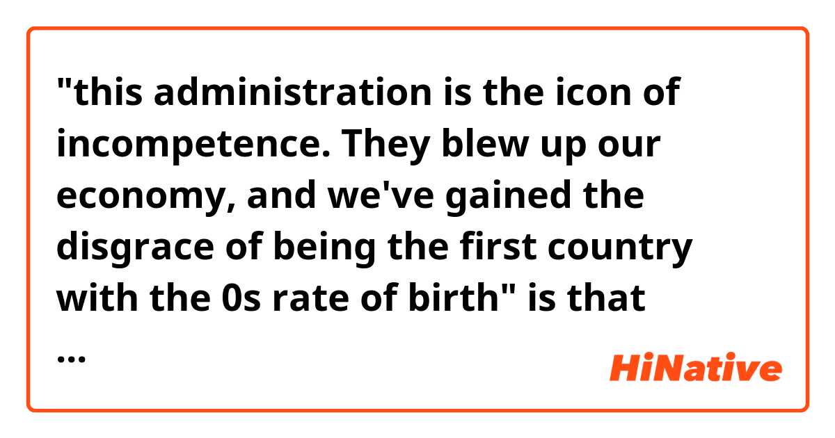 "this administration is the icon of incompetence. They blew up our economy, and we've gained the disgrace of being the first country with the 0s rate of birth" is that sentence natural?