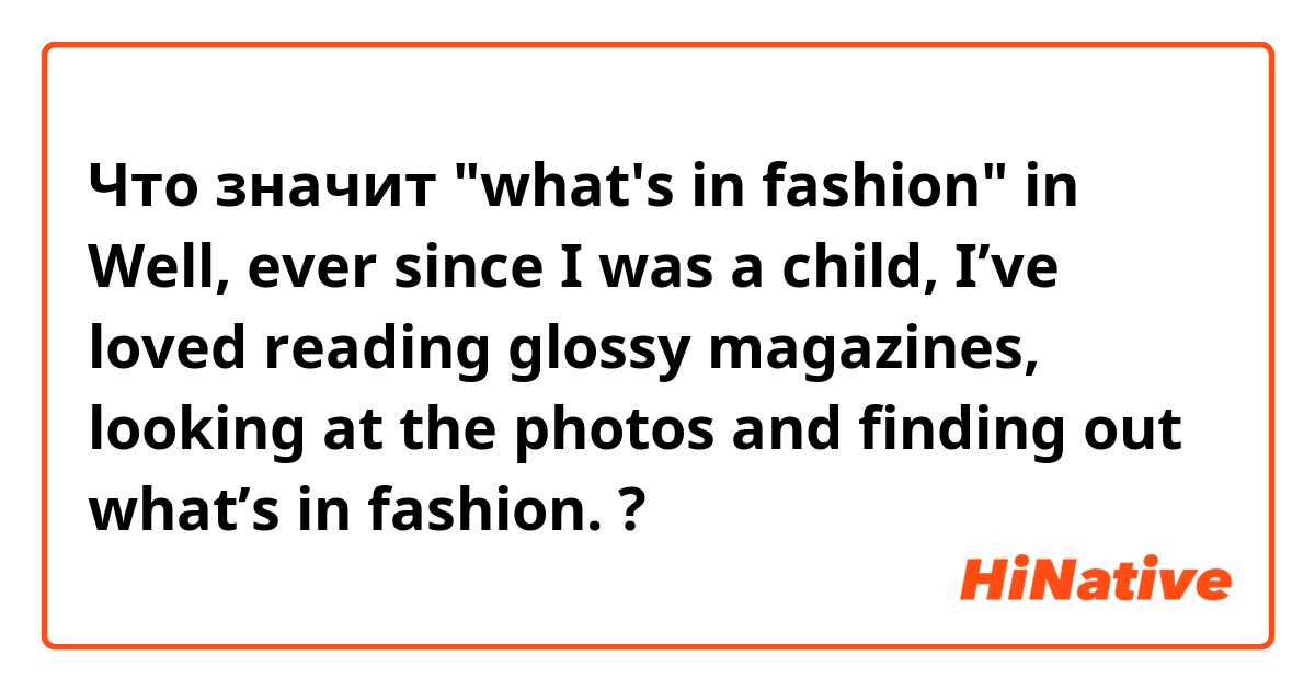 Что значит "what's in fashion" in Well, ever since I was a child, I’ve loved reading glossy magazines, looking at the photos and finding out what’s in fashion.?