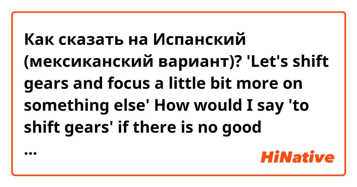 Как сказать на Испанский (мексиканский вариант)? 'Let's shift gears and focus a little bit more on something else'

How would I say 'to shift gears' if there is no good translation can you tell me what the literal translation would be