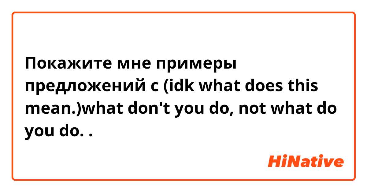 Покажите мне примеры предложений с (idk what does this mean.)what don't you do, not what do you do..
