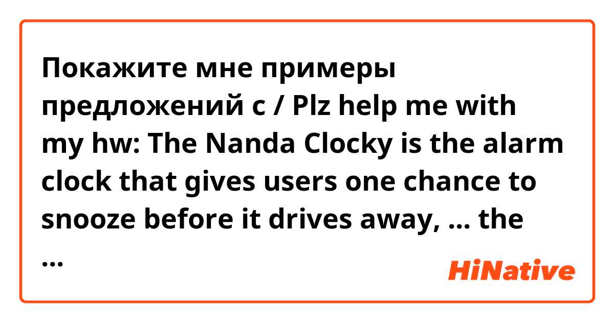 Покажите мне примеры предложений с / Plz help me with my hw: The Nanda Clocky is the alarm clock that gives users one chance to snooze before it drives away, ... the user to get up and find it to turn off its alarm.
A. Forces
B. To force
C. Forcing
D. Forced
Thank u :x.