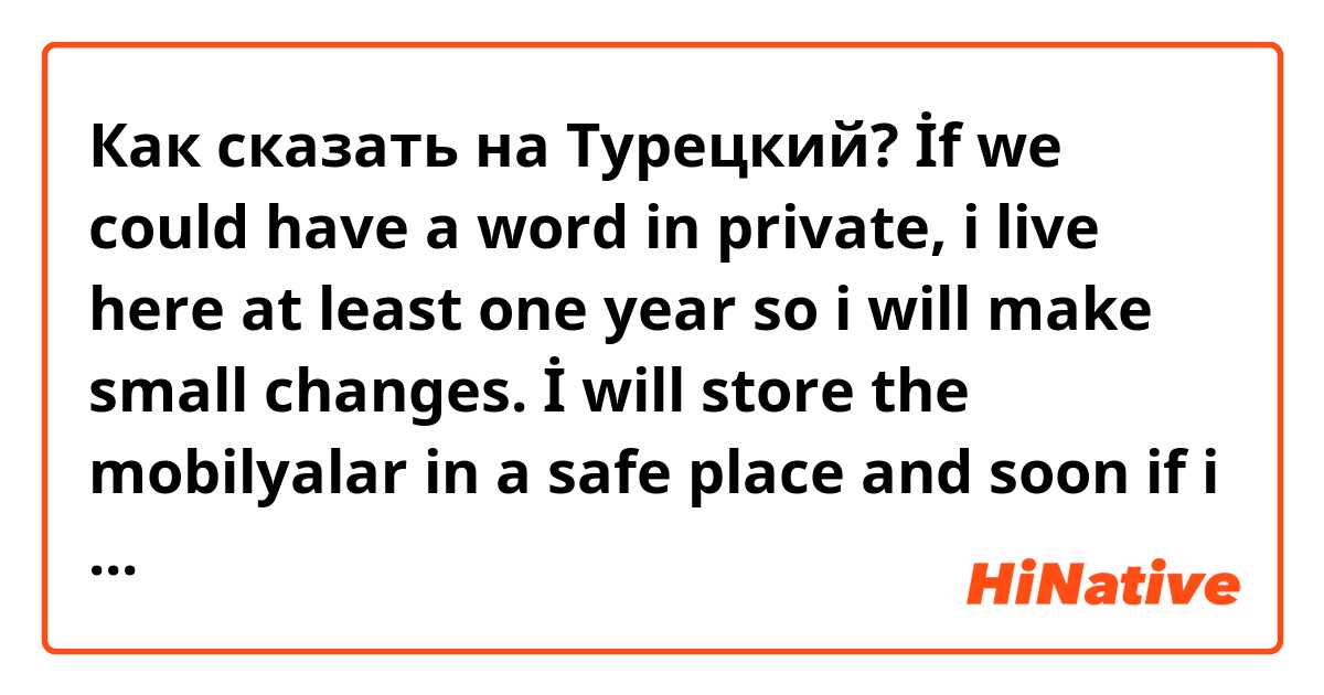 Как сказать на Турецкий? İf we could have a word in private, i live here at least one year so i will make small changes. İ will store the mobilyalar in a safe place and soon if i left the apartment i make everything like before. No worries, i take care like on my own house. 