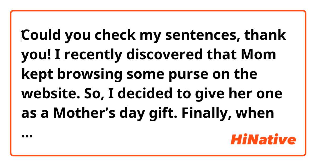 ‎Could you check my sentences, thank you!

I recently discovered that Mom kept browsing some purse on the website. So, I decided to give her one as a Mother’s day gift. Finally, when she received, she was happy as a kid, and so was I.