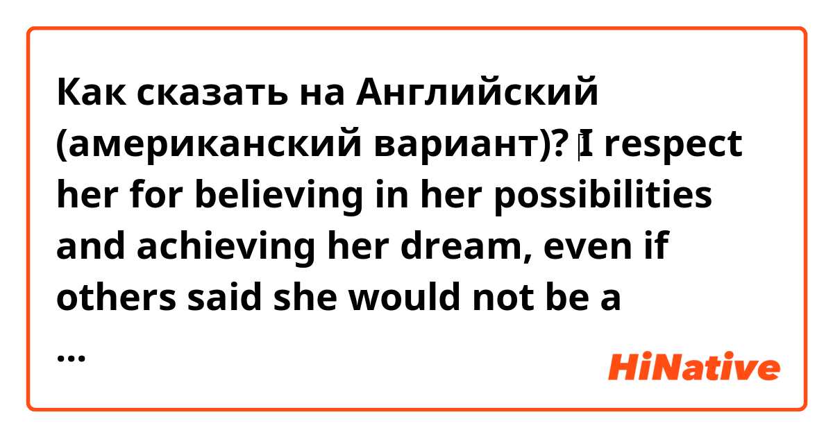 Как сказать на Английский (американский вариант)? ‎I respect her for believing in her possibilities and achieving her dream, even if others said she would not be a ballerina. From now on, I will try to achieve my dream by believing in my possibilities like her.

is it right sentence?? 