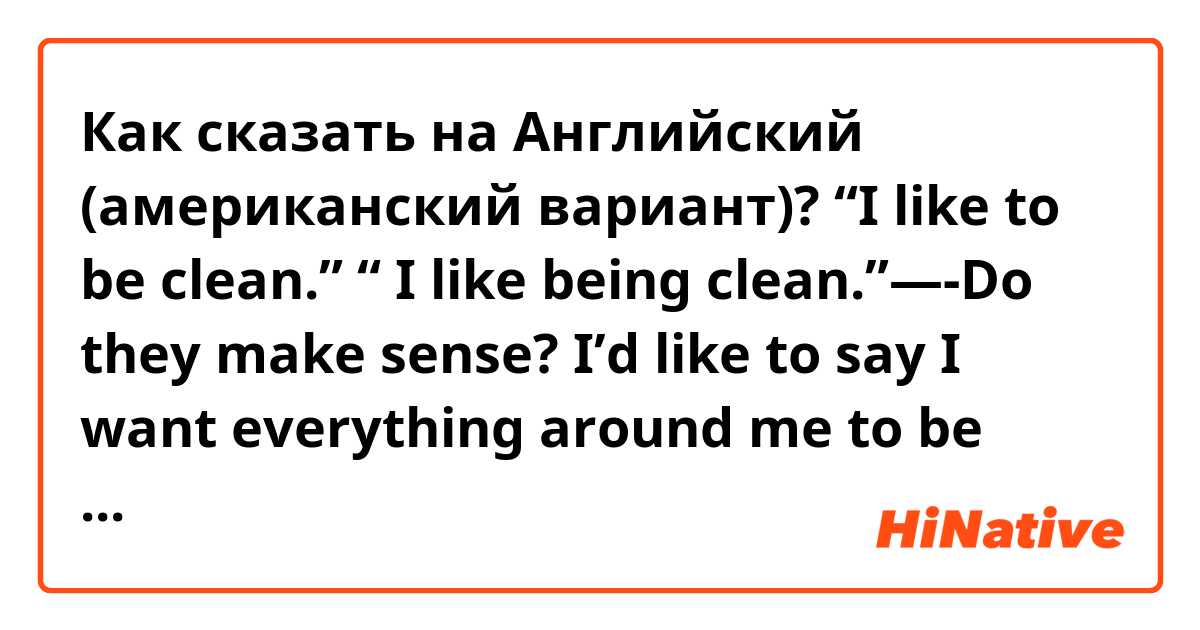 Как сказать на Английский (американский вариант)? “I like to be clean.” “ I like being clean.”—�-Do they make sense? I’d like to say I want everything around me to be cleaned all the time.