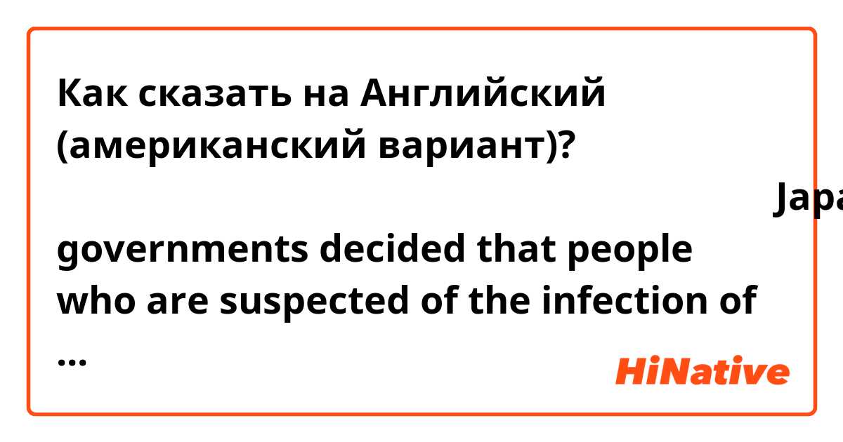 Как сказать на Английский (американский вариант)? 日本政府がコロナウイルスの感染の疑いがある人たちの下船を決めた。Japanese governments decided that people who are suspected of the infection of the corona virus leaving the ship.