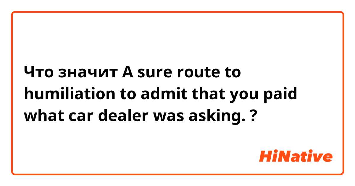 Что значит A sure route to humiliation to admit that you paid what car dealer was asking.?