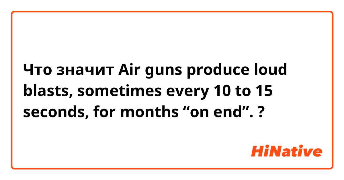 Что значит Air guns produce loud blasts, sometimes every 10 to 15 seconds, for months “on end”.?