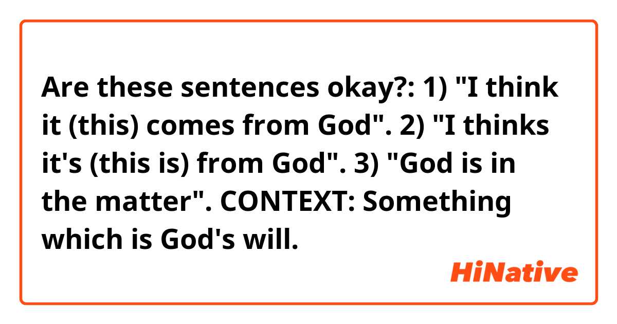 Are these sentences okay?:

1) "I think it (this) comes from God".

2) "I thinks it's (this is) from God".

3) "God is in the matter".

CONTEXT: Something which is God's will.