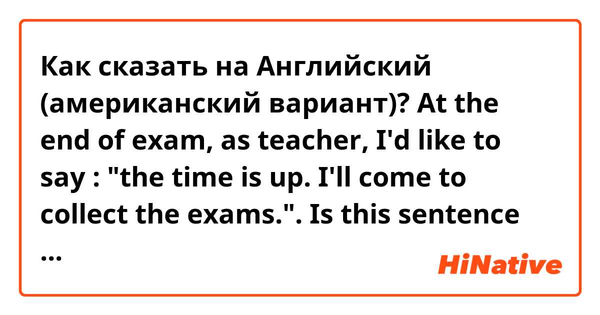 Как сказать на Английский (американский вариант)? At the end of exam, as teacher, I'd like to say : "the time is up. I'll come to collect the exams.". Is this sentence grammatically correct and natural? If you know other expressions that sound more natural let me know. Thanks 