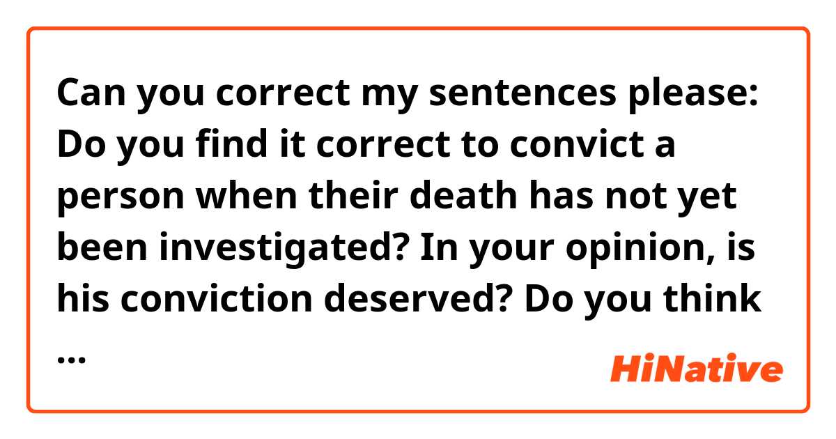 Can you correct my sentences please: 

Do you find it correct to convict a person when their death has not yet been investigated?
In your opinion, is his conviction deserved?
Do you think that 18 months in prison is enough? Or did he deserve a lot more? 
Do you think the pilot is at fault as well?