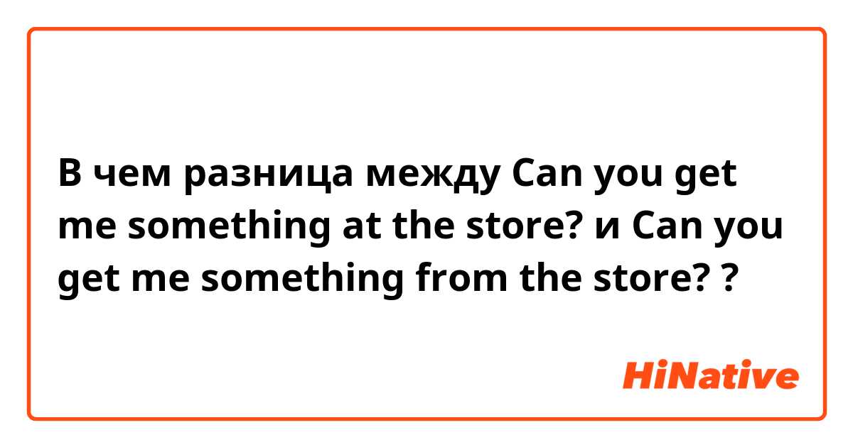 В чем разница между Can you get me something at the store? и Can you get me something from the store? ?
